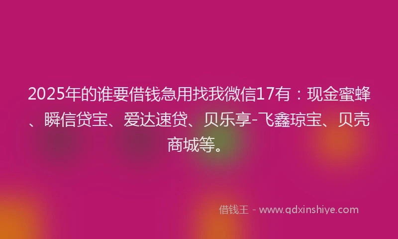 2025年的谁要借钱急用找我微信17有：现金蜜蜂、瞬信贷宝、爱达速贷、贝乐享-飞鑫琼宝、贝壳商城等。