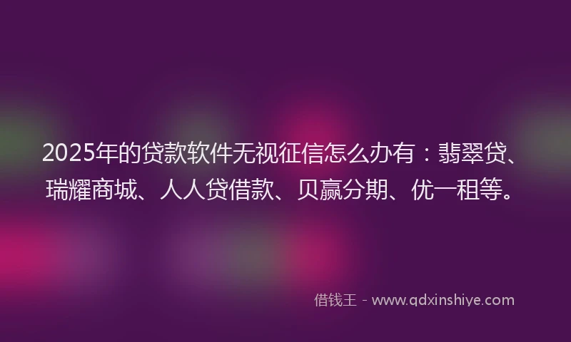 2025年的贷款软件无视征信怎么办有：翡翠贷、瑞耀商城、人人贷借款、贝赢分期、优一租等。