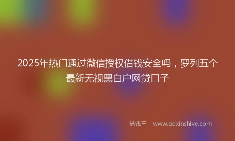 2025年热门通过微信授权借钱安全吗，罗列五个最新无视黑白户网贷口子