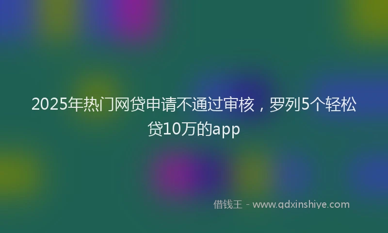2025年热门网贷申请不通过审核，罗列5个轻松贷10万的app