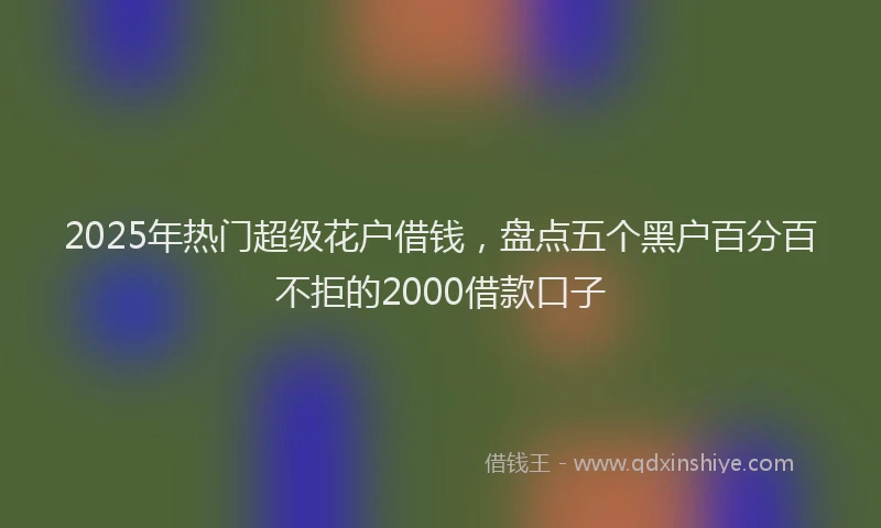 2025年热门超级花户借钱，盘点五个黑户百分百不拒的2000借款口子