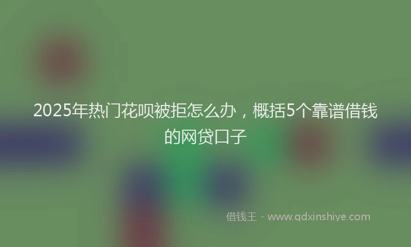 2025年热门花呗被拒怎么办，概括5个靠谱借钱的网贷口子