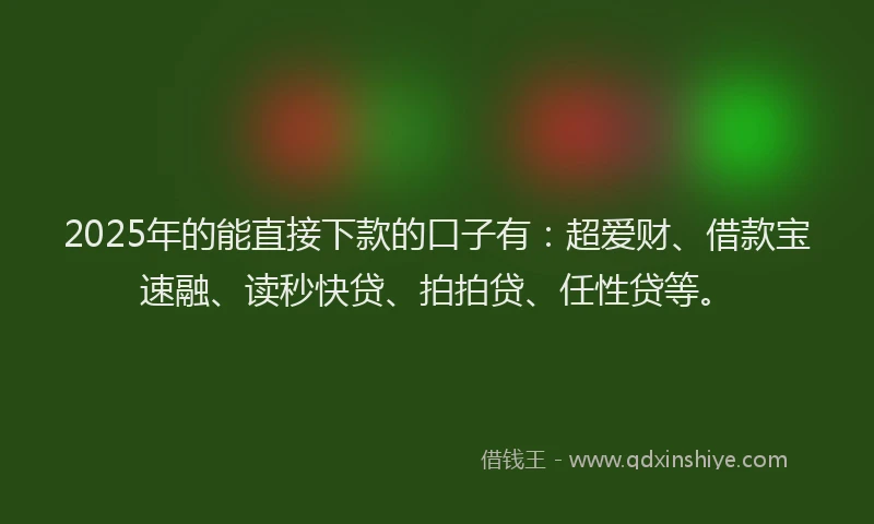2025年的能直接下款的口子有：超爱财、借款宝速融、读秒快贷、拍拍贷、任性贷等。