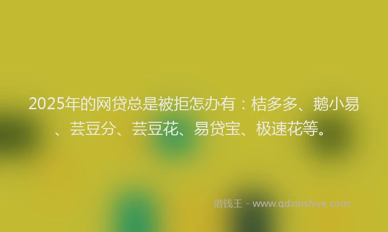 2025年的网贷总是被拒怎办有：桔多多、鹅小易、芸豆分、芸豆花、易贷宝、极速花等。
