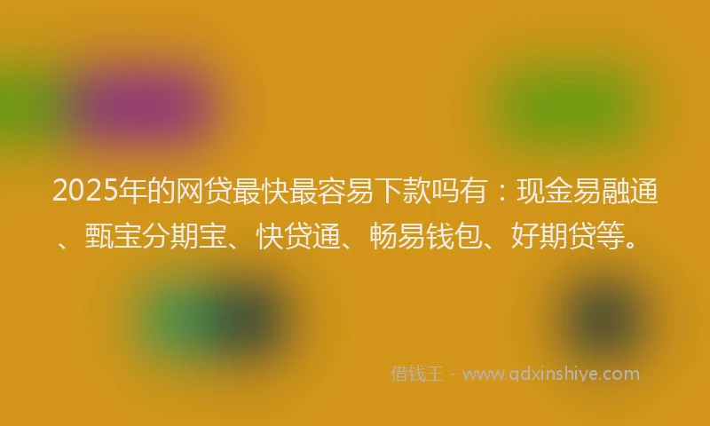 2025年的网贷最快最容易下款吗有：现金易融通、甄宝分期宝、快贷通、畅易钱包、好期贷等。