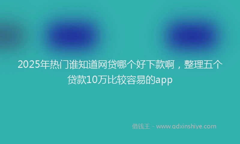 2025年热门谁知道网贷哪个好下款啊，整理五个贷款10万比较容易的app