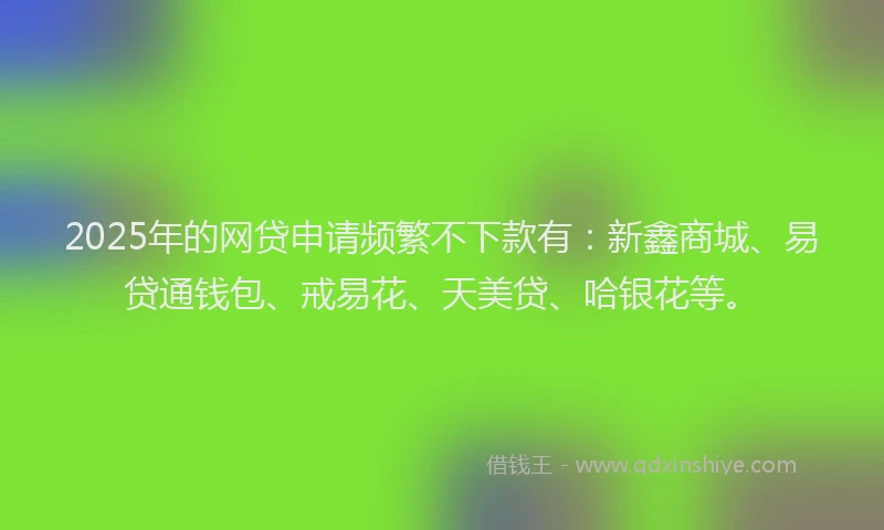 2025年的网贷申请频繁不下款有：新鑫商城、易贷通钱包、戒易花、天美贷、哈银花等。
