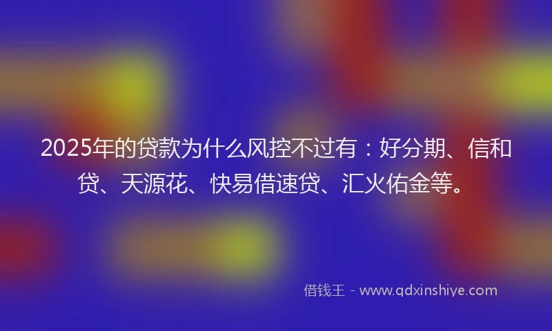 2025年的贷款为什么风控不过有：好分期、信和贷、天源花、快易借速贷、汇火佑金等。