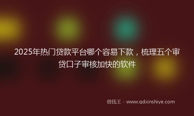 2025年热门贷款平台哪个容易下款，梳理五个审贷口子审核加快的软件
