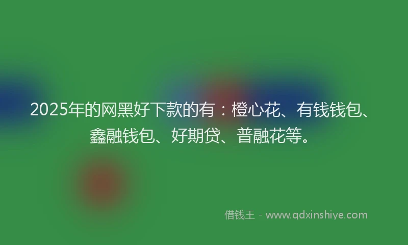 2025年的网黑好下款的有：橙心花、有钱钱包、鑫融钱包、好期贷、普融花等。