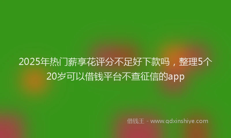 2025年热门薪享花评分不足好下款吗，整理5个20岁可以借钱平台不查征信的app