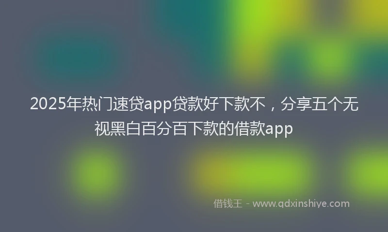 2025年热门速贷app贷款好下款不，分享五个无视黑白百分百下款的借款app