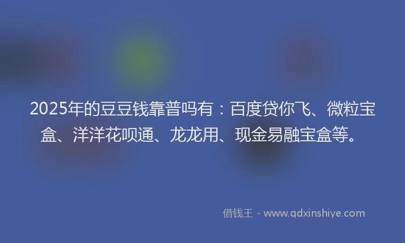 2025年的豆豆钱靠普吗有：百度贷你飞、微粒宝盒、洋洋花呗通、龙龙用、现金易融宝盒等。