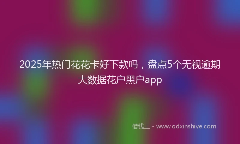2025年热门花花卡好下款吗，盘点5个无视逾期大数据花户黑户app