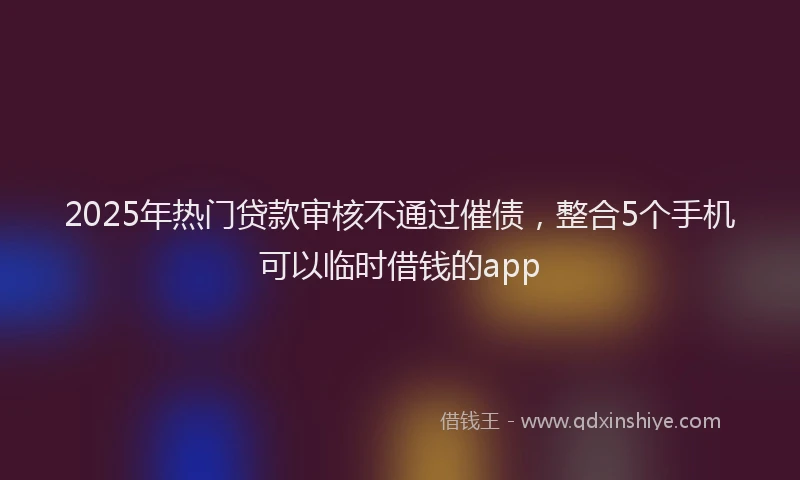 2025年热门贷款审核不通过催债，整合5个手机可以临时借钱的app