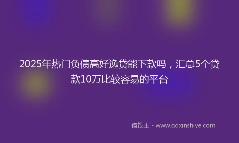 2025年热门负债高好逸贷能下款吗，汇总5个贷款10万比较容易的平台