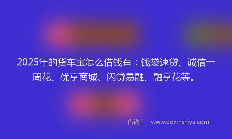 2025年的货车宝怎么借钱有：钱袋速贷、诚信一周花、优享商城、闪贷易融、融享花等。