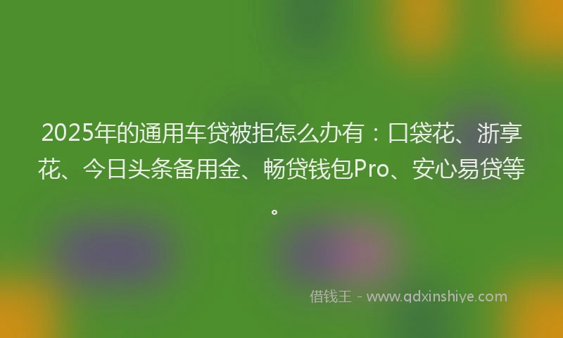 2025年的通用车贷被拒怎么办有：口袋花、浙享花、今日头条备用金、畅贷钱包Pro、安心易贷等。