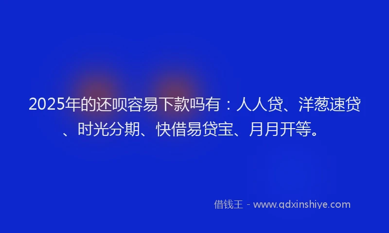 2025年的还呗容易下款吗有：人人贷、洋葱速贷、时光分期、快借易贷宝、月月开等。