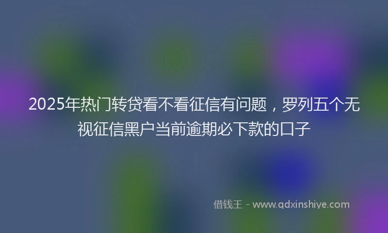 2025年热门转贷看不看征信有问题,罗列五个无视征信黑户当前逾期必下款的口子