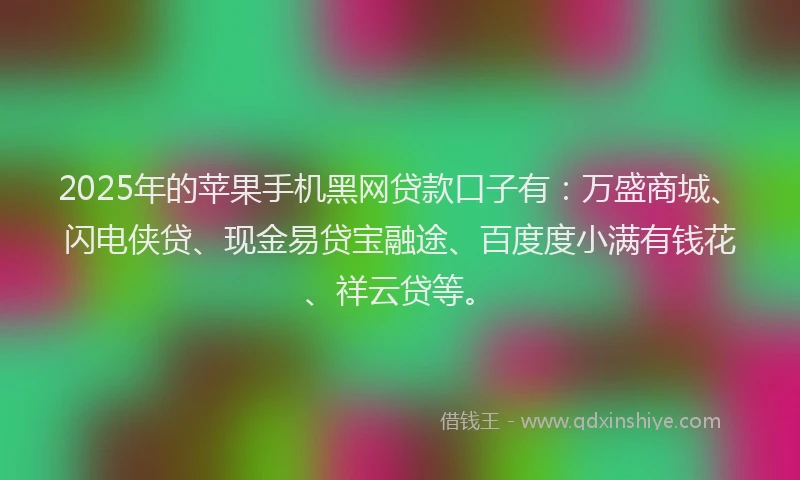 2025年的苹果手机黑网贷款口子有：万盛商城、闪电侠贷、现金易贷宝融途、百度度小满有钱花、祥云贷等。