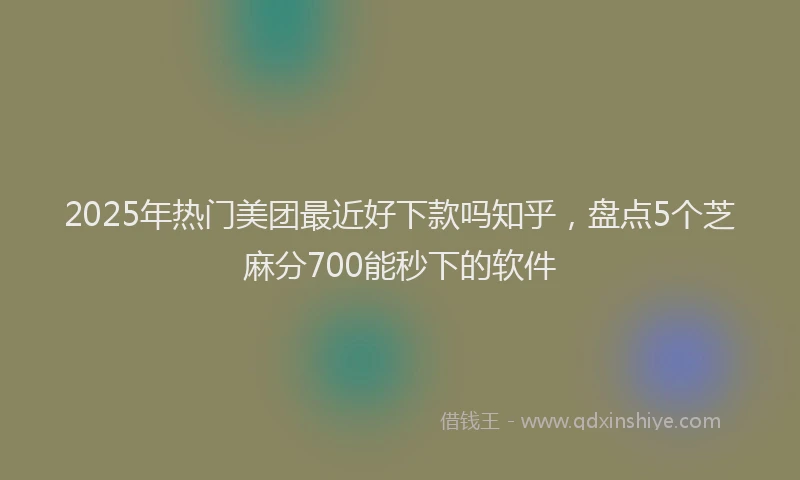 2025年热门美团最近好下款吗知乎，盘点5个芝麻分700能秒下的软件