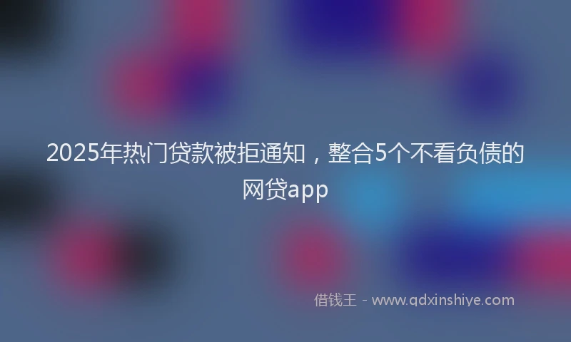 2025年热门贷款被拒通知，整合5个不看负债的网贷app
