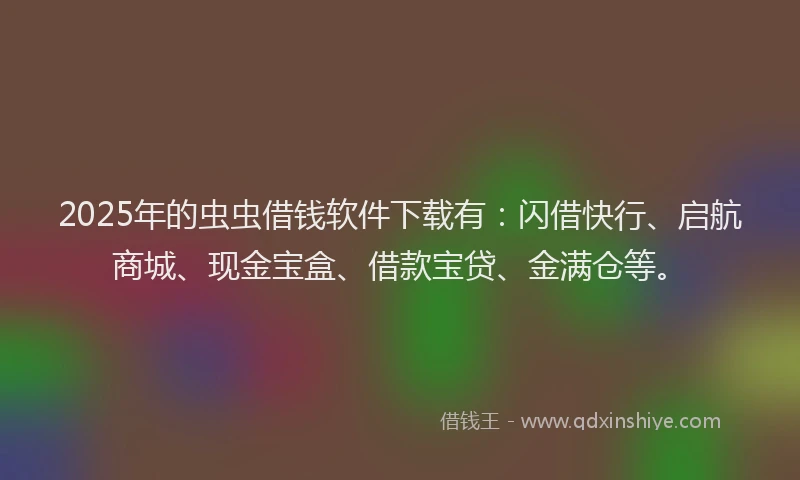 2025年的虫虫借钱软件下载有：闪借快行、启航商城、现金宝盒、借款宝贷、金满仓等。