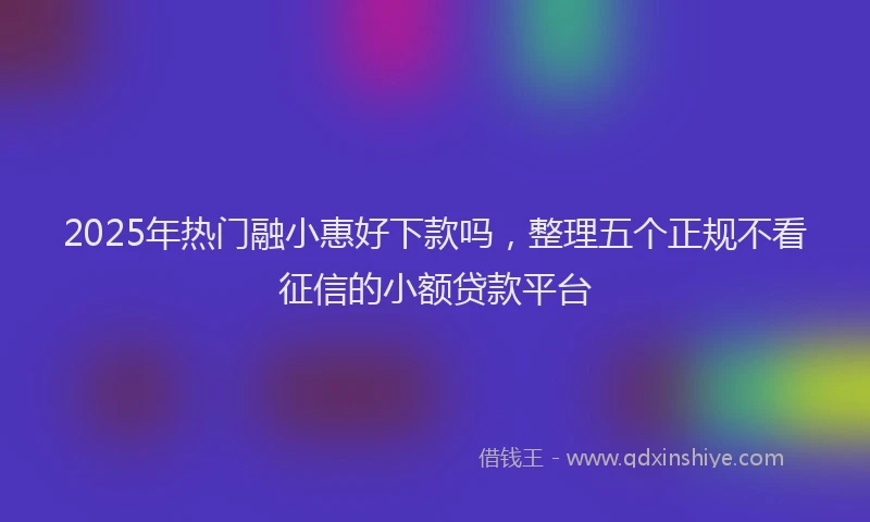 2025年热门融小惠好下款吗，整理五个正规不看征信的小额贷款平台