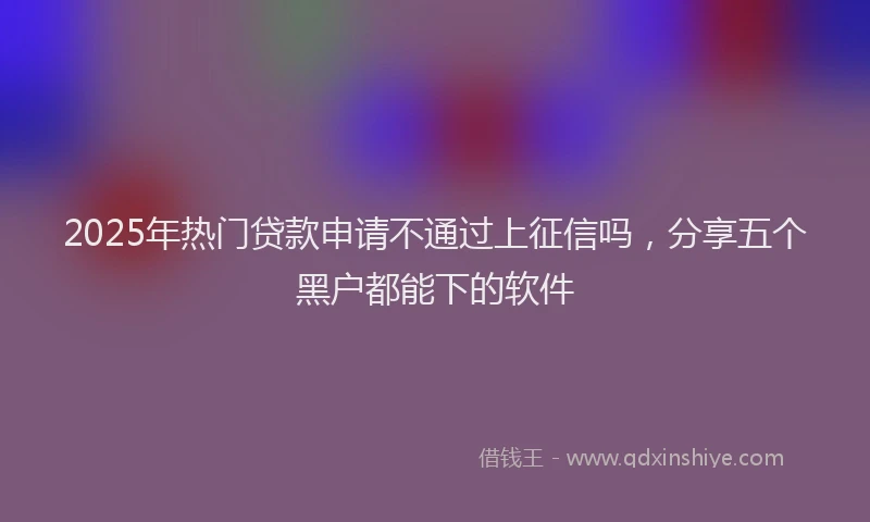 2025年热门贷款申请不通过上征信吗，分享五个黑户都能下的软件