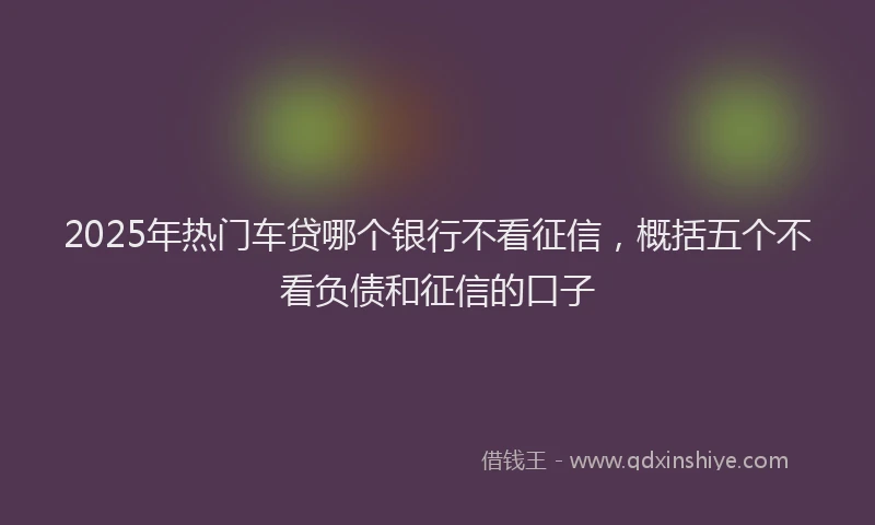 2025年热门车贷哪个银行不看征信，概括五个不看负债和征信的口子