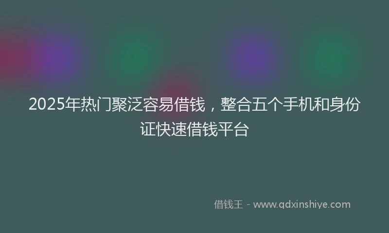 2025年热门聚泛容易借钱，整合五个手机和身份证快速借钱平台