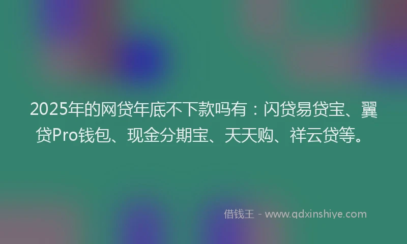 2025年的网贷年底不下款吗有：闪贷易贷宝、翼贷Pro钱包、现金分期宝、天天购、祥云贷等。