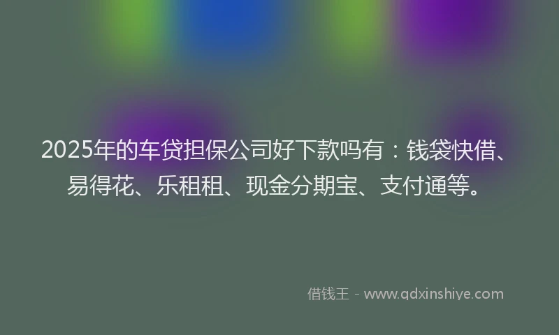 2025年的车贷担保公司好下款吗有：钱袋快借、易得花、乐租租、现金分期宝、支付通等。