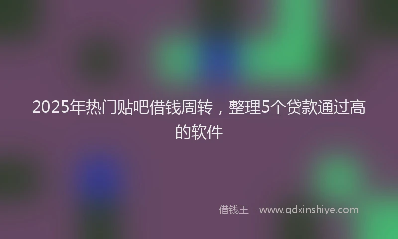 2025年热门贴吧借钱周转，整理5个贷款通过高的软件