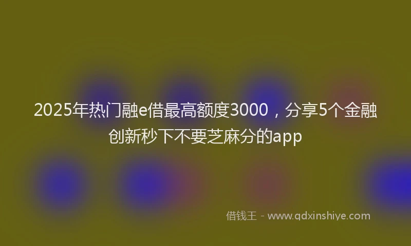 2025年热门融e借最高额度3000，分享5个金融创新秒下不要芝麻分的app