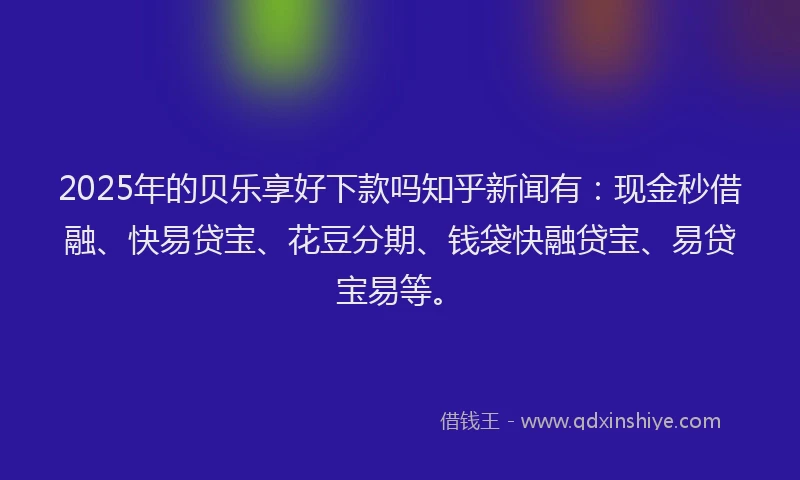 2025年的贝乐享好下款吗知乎新闻有：现金秒借融、快易贷宝、花豆分期、钱袋快融贷宝、易贷宝易等。