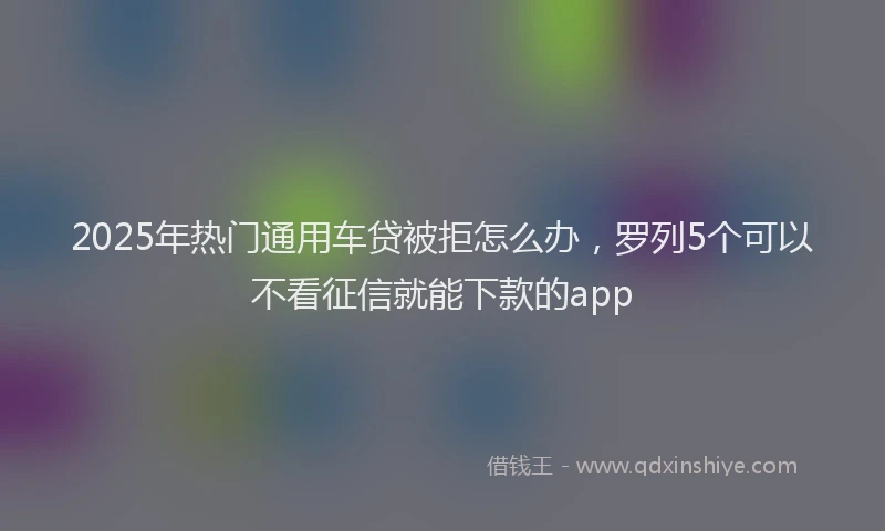 2025年热门通用车贷被拒怎么办，罗列5个可以不看征信就能下款的app