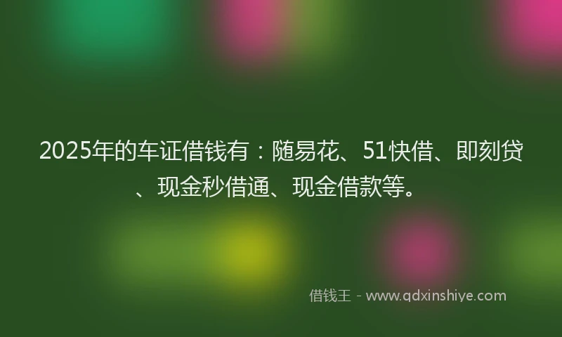 2025年的车证借钱有：随易花、51快借、即刻贷、现金秒借通、现金借款等。