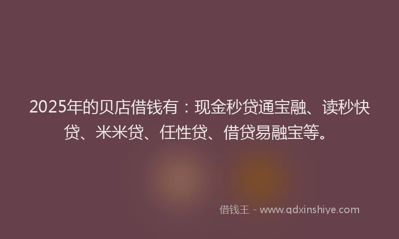 2025年的贝店借钱有：现金秒贷通宝融、读秒快贷、米米贷、任性贷、借贷易融宝等。