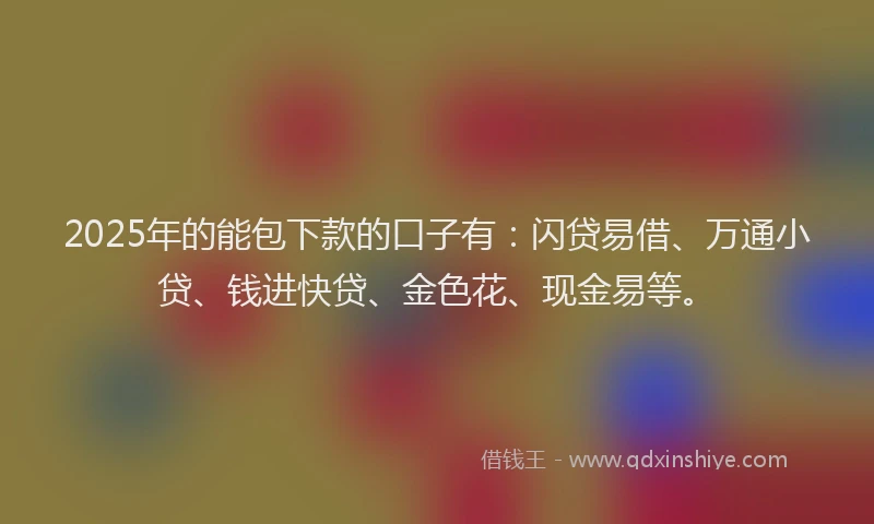 2025年的能包下款的口子有：闪贷易借、万通小贷、钱进快贷、金色花、现金易等。