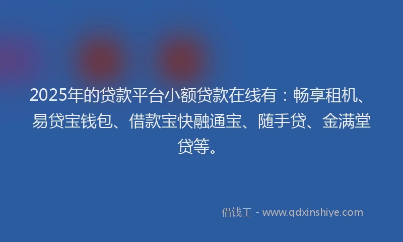 2025年的贷款平台小额贷款在线有：畅享租机、易贷宝钱包、借款宝快融通宝、随手贷、金满堂贷等。