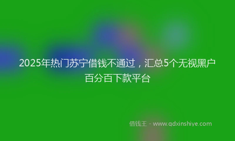 2025年热门苏宁借钱不通过，汇总5个无视黑户百分百下款平台