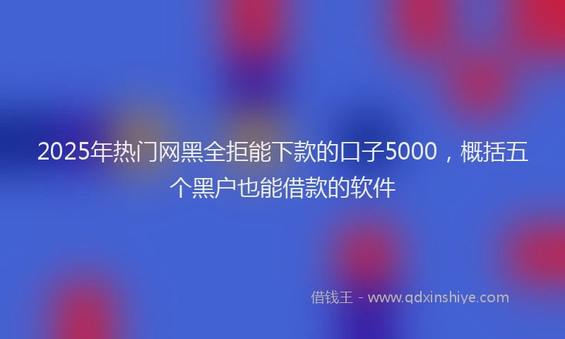 2025年热门网黑全拒能下款的口子5000，概括五个黑户也能借款的软件