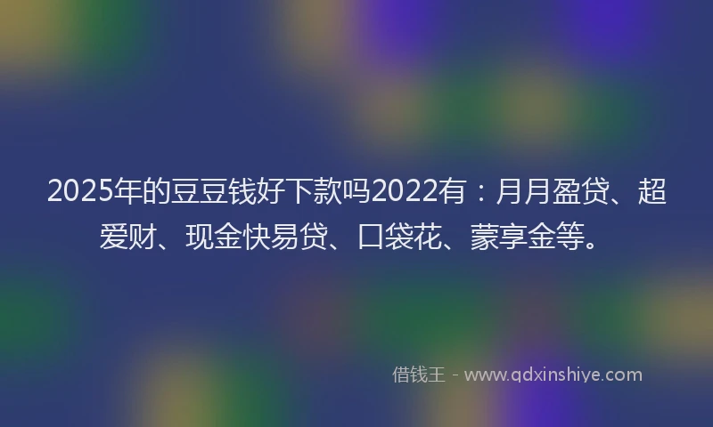 2025年的豆豆钱好下款吗2022有：月月盈贷、超爱财、现金快易贷、口袋花、蒙享金等。
