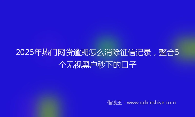 2025年热门网贷逾期怎么消除征信记录，整合5个无视黑户秒下的口子