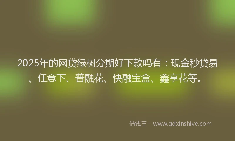 2025年的网贷绿树分期好下款吗有：现金秒贷易、任意下、普融花、快融宝盒、鑫享花等。