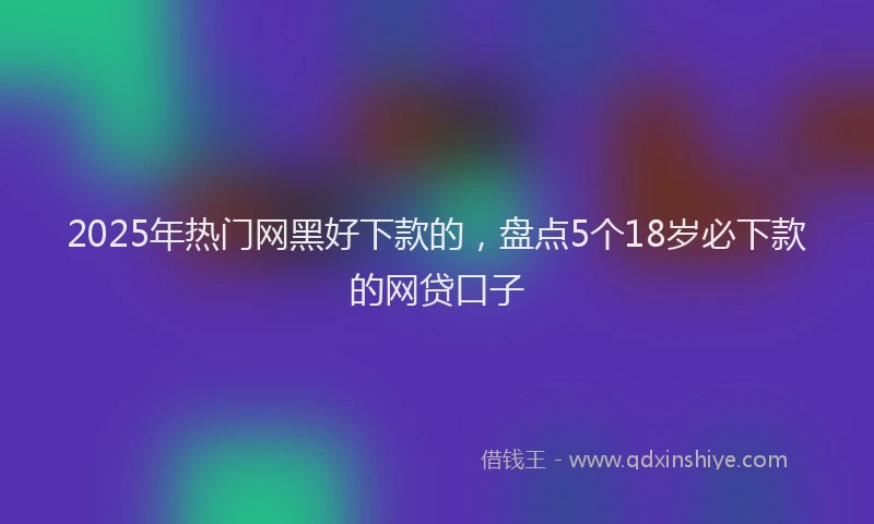 2025年热门网黑好下款的，盘点5个18岁必下款的网贷口子