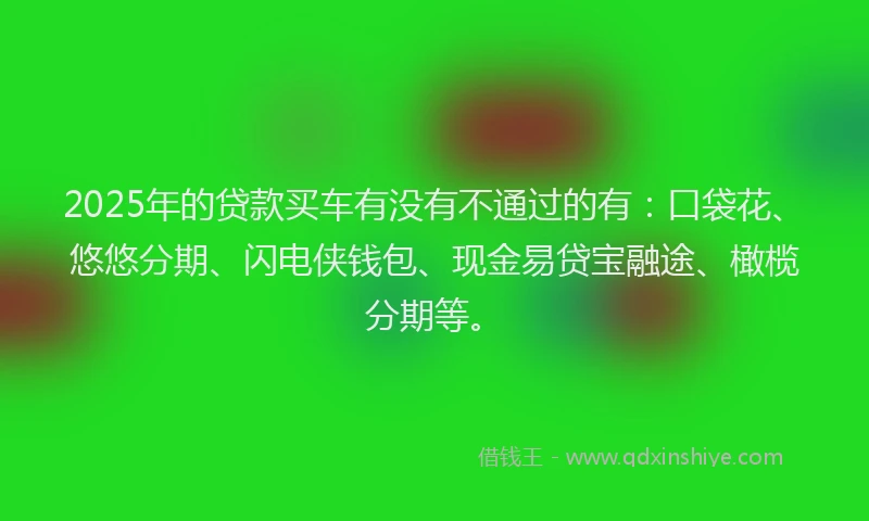 2025年的贷款买车有没有不通过的有：口袋花、悠悠分期、闪电侠钱包、现金易贷宝融途、橄榄分期等。