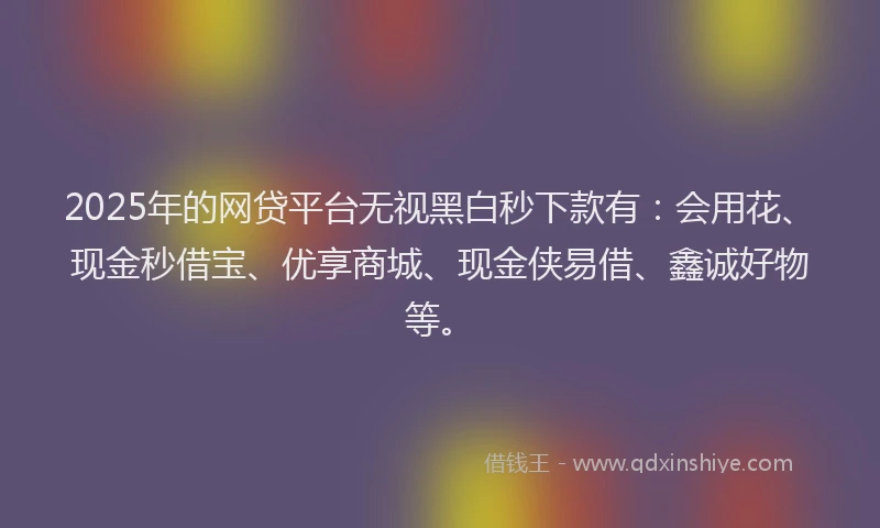 2025年的网贷平台无视黑白秒下款有：会用花、现金秒借宝、优享商城、现金侠易借、鑫诚好物等。